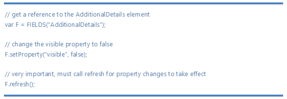 // get a reference to the AdditionalDetails element13;10;var F = FIELDS("AdditionalDetails");13;10;13;10;// change the visible property to false13;10;F.setProperty("visible", false);13;10;13;10;// very important, must call refresh for property changes to take effect13;10;F.refresh();13;10;