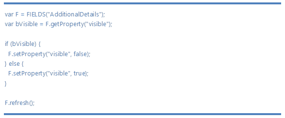 var F = FIELDS(AdditionalDetails);13;10;var bVisible = F.getProperty(visible);13;10;13;10;if (bVisible) {13;10;  F.setProperty(visible, false);13;10;} else {13;10;  F.setProperty(visible, true);13;10;}13;10;13;10;F.refresh();13;10;